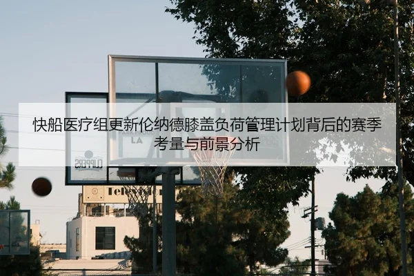 快船医疗组更新伦纳德膝盖负荷管理计划背后的赛季考量与前景分析