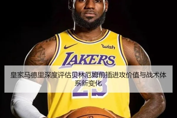皇家马德里深度评估贝林厄姆前插进攻价值与战术体系新变化