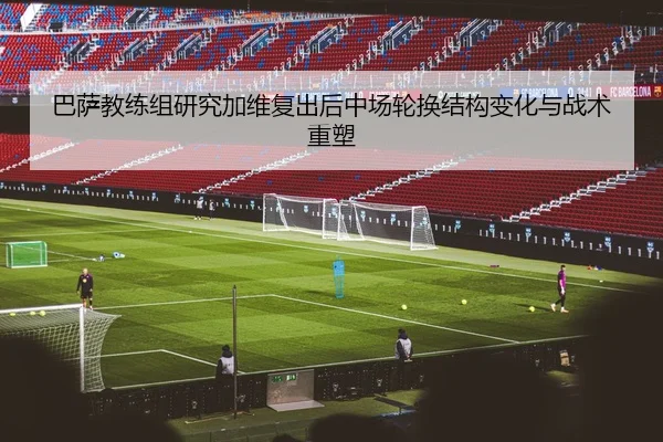 巴萨教练组研究加维复出后中场轮换结构变化与战术重塑